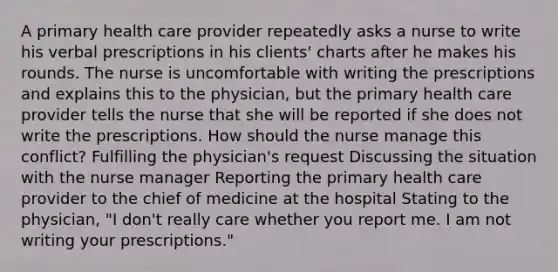 A primary health care provider repeatedly asks a nurse to write his verbal prescriptions in his clients' charts after he makes his rounds. The nurse is uncomfortable with writing the prescriptions and explains this to the physician, but the primary health care provider tells the nurse that she will be reported if she does not write the prescriptions. How should the nurse manage this conflict? Fulfilling the physician's request Discussing the situation with the nurse manager Reporting the primary health care provider to the chief of medicine at the hospital Stating to the physician, "I don't really care whether you report me. I am not writing your prescriptions."