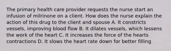 The primary health care provider requests the nurse start an infusion of milrinone on a client. How does the nurse explain the action of this drug to the client and spouse A. It constricts vessels, improving blood flow B. It dilates vessels, which lessens the work of the heart C. It increases the force of the hearts contractions D. It slows the heart rate down for better filling