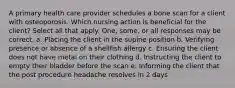 A primary health care provider schedules a bone scan for a client with osteoporosis. Which nursing action is beneficial for the client? Select all that apply. One, some, or all responses may be correct. a. Placing the client in the supine position b. Verifying presence or absence of a shellfish allergy c. Ensuring the client does not have metal on their clothing d. Instructing the client to empty their bladder before the scan e. Informing the client that the post procedure headache resolves in 2 days