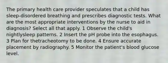 The primary health care provider speculates that a child has sleep-disordered breathing and prescribes diagnostic tests. What are the most appropriate interventions by the nurse to aid in diagnosis? Select all that apply. 1 Observe the child's nightlysleep patterns. 2 Insert the pH probe into the esophagus. 3 Plan for thetracheotomy to be done. 4 Ensure accurate placement by radiography. 5 Monitor the patient's blood glucose level.