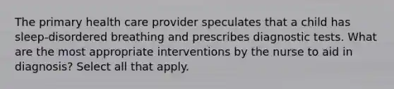 The primary health care provider speculates that a child has sleep-disordered breathing and prescribes diagnostic tests. What are the most appropriate interventions by the nurse to aid in diagnosis? Select all that apply.