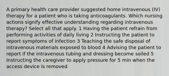 A primary health care provider suggested home intravenous (IV) therapy for a patient who is taking anticoagulants. Which nursing actions signify effective understanding regarding intravenous therapy? Select all that apply. 1 Having the patient refrain from performing activities of daily living 2 Instructing the patient to report symptoms of infection 3 Teaching the safe disposal of intravenous materials exposed to blood 4 Advising the patient to report if the intravenous tubing and dressing become soiled 5 Instructing the caregiver to apply pressure for 5 min when the access device is removed