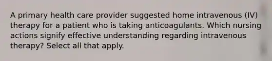 A primary health care provider suggested home intravenous (IV) therapy for a patient who is taking anticoagulants. Which nursing actions signify effective understanding regarding intravenous therapy? Select all that apply.