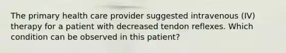 The primary health care provider suggested intravenous (IV) therapy for a patient with decreased tendon reflexes. Which condition can be observed in this patient?