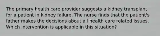 The primary health care provider suggests a kidney transplant for a patient in kidney failure. The nurse finds that the patient's father makes the decisions about all health care related issues. Which intervention is applicable in this situation?