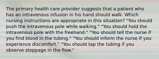 The primary health care provider suggests that a patient who has an intravenous infusion in his hand should walk. Which nursing instructions are appropriate in this situation? "You should push the intravenous pole while walking." "You should hold the intravenous pole with the freehand." "You should tell the nurse if you find blood in the tubing." "You should inform the nurse if you experience discomfort." "You should tap the tubing if you observe stoppage in the flow."