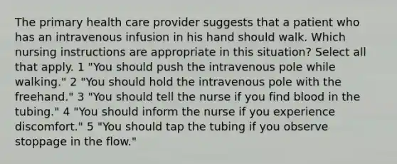 The primary health care provider suggests that a patient who has an intravenous infusion in his hand should walk. Which nursing instructions are appropriate in this situation? Select all that apply. 1 "You should push the intravenous pole while walking." 2 "You should hold the intravenous pole with the freehand." 3 "You should tell the nurse if you find blood in the tubing." 4 "You should inform the nurse if you experience discomfort." 5 "You should tap the tubing if you observe stoppage in the flow."