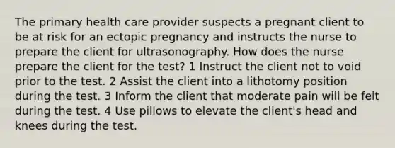 The primary health care provider suspects a pregnant client to be at risk for an ectopic pregnancy and instructs the nurse to prepare the client for ultrasonography. How does the nurse prepare the client for the test? 1 Instruct the client not to void prior to the test. 2 Assist the client into a lithotomy position during the test. 3 Inform the client that moderate pain will be felt during the test. 4 Use pillows to elevate the client's head and knees during the test.