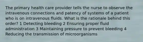 The primary health care provider tells the nurse to observe the intravenous connections and patency of systems of a patient who is on intravenous fluids. What is the rationale behind this order? 1 Detecting bleeding 2 Ensuring proper fluid administration 3 Maintaining pressure to prevent bleeding 4 Reducing the transmission of microorganisms