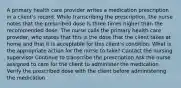 A primary health care provider writes a medication prescription in a client's record. While transcribing the prescription, the nurse notes that the prescribed dose is three times higher than the recommended dose. The nurse calls the primary health care provider, who states that this is the dose that the client takes at home and that it is acceptable for this client's condition. What is the appropriate action for the nurse to take? Contact the nursing supervisor Continue to transcribe the prescription Ask the nurse assigned to care for the client to administer the medication Verify the prescribed dose with the client before administering the medication