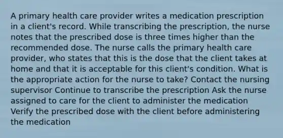 A primary health care provider writes a medication prescription in a client's record. While transcribing the prescription, the nurse notes that the prescribed dose is three times higher than the recommended dose. The nurse calls the primary health care provider, who states that this is the dose that the client takes at home and that it is acceptable for this client's condition. What is the appropriate action for the nurse to take? Contact the nursing supervisor Continue to transcribe the prescription Ask the nurse assigned to care for the client to administer the medication Verify the prescribed dose with the client before administering the medication