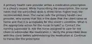 A primary health care provider writes a medication prescription in a client's record. While transcribing the prescription, the nurse notes that the prescribed dose is three times higher than the recommended dose. The nurse calls the primary health care provider, who states that this is the dose that the client takes at home and that it is acceptable for this client's condition. What is the appropriate action for the nurse to take? a. Contact the nursing supervisor b. Ask the nurse assigned to care for the client to administer the medication c. Verify the prescribed dose with the client before administering the medication d. Continue to transcribe the prescriptio