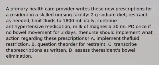 A primary health care provider writes these new prescriptions for a resident in a skilled nursing facility: 2 g sodium diet, restraint as needed, limit fluids to 1800 mL daily, continue antihypertensive medication, milk of magnesia 30 mL PO once if no bowel movement for 3 days. thenurse should implement what action regarding these prescriptions? A. implement thefluid restriction. B. question theorder for restraint. C. transcribe theprescriptions as written. D. assess theresident's bowel elimination.