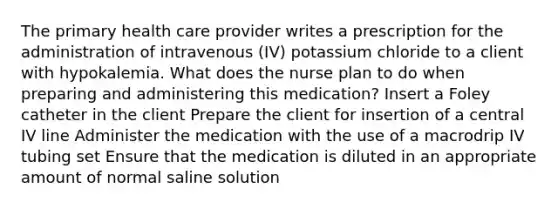 The primary health care provider writes a prescription for the administration of intravenous (IV) potassium chloride to a client with hypokalemia. What does the nurse plan to do when preparing and administering this medication? Insert a Foley catheter in the client Prepare the client for insertion of a central IV line Administer the medication with the use of a macrodrip IV tubing set Ensure that the medication is diluted in an appropriate amount of normal saline solution