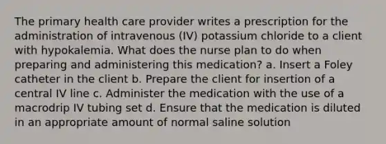 The primary health care provider writes a prescription for the administration of intravenous (IV) potassium chloride to a client with hypokalemia. What does the nurse plan to do when preparing and administering this medication? a. Insert a Foley catheter in the client b. Prepare the client for insertion of a central IV line c. Administer the medication with the use of a macrodrip IV tubing set d. Ensure that the medication is diluted in an appropriate amount of normal saline solution