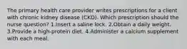 The primary health care provider writes prescriptions for a client with chronic kidney disease (CKD). Which prescription should the nurse question? 1.Insert a saline lock. 2.Obtain a daily weight. 3.Provide a high-protein diet. 4.Administer a calcium supplement with each meal.