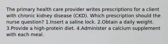 The primary health care provider writes prescriptions for a client with chronic kidney disease (CKD). Which prescription should the nurse question? 1.Insert a saline lock. 2.Obtain a daily weight. 3.Provide a high-protein diet. 4.Administer a calcium supplement with each meal.