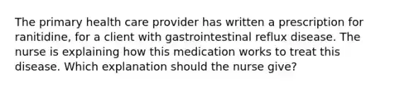 The primary health care provider has written a prescription for ranitidine, for a client with gastrointestinal reflux disease. The nurse is explaining how this medication works to treat this disease. Which explanation should the nurse give?