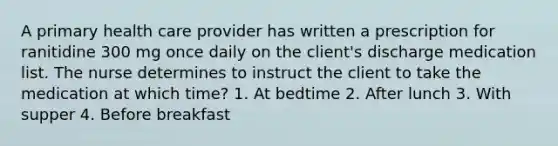 A primary health care provider has written a prescription for ranitidine 300 mg once daily on the client's discharge medication list. The nurse determines to instruct the client to take the medication at which time? 1. At bedtime 2. After lunch 3. With supper 4. Before breakfast