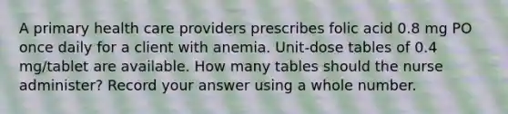 A primary health care providers prescribes folic acid 0.8 mg PO once daily for a client with anemia. Unit-dose tables of 0.4 mg/tablet are available. How many tables should the nurse administer? Record your answer using a whole number.