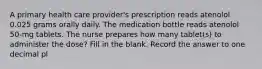 A primary health care provider's prescription reads atenolol 0.025 grams orally daily. The medication bottle reads atenolol 50-mg tablets. The nurse prepares how many tablet(s) to administer the dose? Fill in the blank. Record the answer to one decimal pl