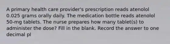 A primary health care provider's prescription reads atenolol 0.025 grams orally daily. The medication bottle reads atenolol 50-mg tablets. The nurse prepares how many tablet(s) to administer the dose? Fill in the blank. Record the answer to one decimal pl