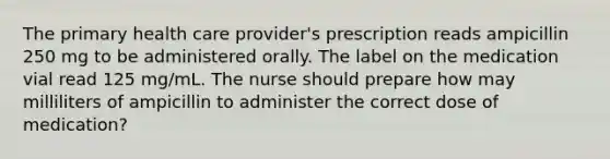 The primary health care provider's prescription reads ampicillin 250 mg to be administered orally. The label on the medication vial read 125 mg/mL. The nurse should prepare how may milliliters of ampicillin to administer the correct dose of medication?