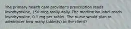 The primary health care provider's prescription reads levothyroxine, 150 mcg orally daily. The medication label reads levothyroxine, 0.1 mg per tablet. The nurse would plan to administer how many tablet(s) to the client?