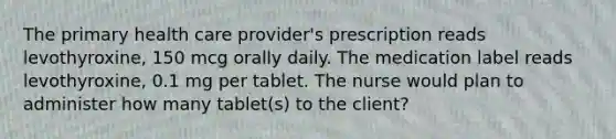 The primary health care provider's prescription reads levothyroxine, 150 mcg orally daily. The medication label reads levothyroxine, 0.1 mg per tablet. The nurse would plan to administer how many tablet(s) to the client?