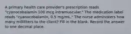 A primary health care provider's prescription reads "cyanocobalamin 100 mcg intramuscular." The medication label reads "cyanocobalamin, 0.5 mg/mL." The nurse administers how many milliliters to the client? Fill in the blank. Record the answer to one decimal place.