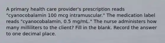 A primary health care provider's prescription reads "cyanocobalamin 100 mcg intramuscular." The medication label reads "cyanocobalamin, 0.5 mg/mL." The nurse administers how many milliliters to the client? Fill in the blank. Record the answer to one decimal place.