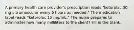 A primary health care provider's prescription reads "ketorolac 30 mg intramuscular every 6 hours as needed." The medication label reads "ketorolac 15 mg/mL." The nurse prepares to administer how many milliliters to the client? Fill in the blank.