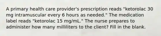 A primary health care provider's prescription reads "ketorolac 30 mg intramuscular every 6 hours as needed." The medication label reads "ketorolac 15 mg/mL." The nurse prepares to administer how many milliliters to the client? Fill in the blank.