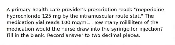 A primary health care provider's prescription reads "meperidine hydrochloride 125 mg by the intramuscular route stat." The medication vial reads 100 mg/mL. How many milliliters of the medication would the nurse draw into the syringe for injection? Fill in the blank. Record answer to two decimal places.