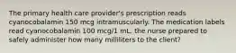 The primary health care provider's prescription reads cyanocobalamin 150 mcg intramuscularly. The medication labels read cyanocobalamin 100 mcg/1 mL. the nurse prepared to safely administer how many milliliters to the client?