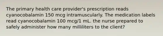 The primary health care provider's prescription reads cyanocobalamin 150 mcg intramuscularly. The medication labels read cyanocobalamin 100 mcg/1 mL. the nurse prepared to safely administer how many milliliters to the client?