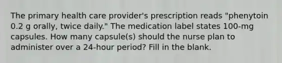 The primary health care provider's prescription reads "phenytoin 0.2 g orally, twice daily." The medication label states 100-mg capsules. How many capsule(s) should the nurse plan to administer over a 24-hour period? Fill in the blank.