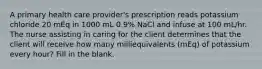 A primary health care provider's prescription reads potassium chloride 20 mEq in 1000 mL 0.9% NaCl and infuse at 100 mL/hr. The nurse assisting in caring for the client determines that the client will receive how many milliequivalents (mEq) of potassium every hour? Fill in the blank.