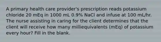 A primary health care provider's prescription reads potassium chloride 20 mEq in 1000 mL 0.9% NaCl and infuse at 100 mL/hr. The nurse assisting in caring for the client determines that the client will receive how many milliequivalents (mEq) of potassium every hour? Fill in the blank.