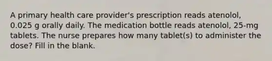 A primary health care provider's prescription reads atenolol, 0.025 g orally daily. The medication bottle reads atenolol, 25-mg tablets. The nurse prepares how many tablet(s) to administer the dose? Fill in the blank.