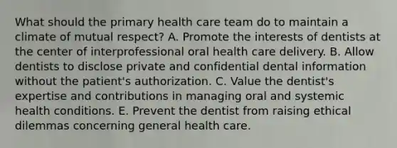 What should the primary health care team do to maintain a climate of mutual respect? A. Promote the interests of dentists at the center of interprofessional oral health care delivery. B. Allow dentists to disclose private and confidential dental information without the patient's authorization. C. Value the dentist's expertise and contributions in managing oral and systemic health conditions. E. Prevent the dentist from raising ethical dilemmas concerning general health care.