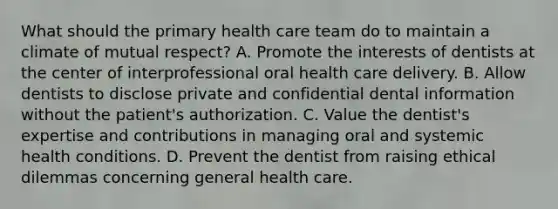 What should the primary health care team do to maintain a climate of mutual respect? A. Promote the interests of dentists at the center of interprofessional oral health care delivery. B. Allow dentists to disclose private and confidential dental information without the patient's authorization. C. Value the dentist's expertise and contributions in managing oral and systemic health conditions. D. Prevent the dentist from raising ethical dilemmas concerning general health care.