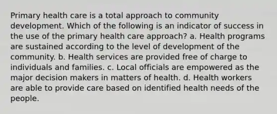 Primary health care is a total approach to community development. Which of the following is an indicator of success in the use of the primary health care approach? a. Health programs are sustained according to the level of development of the community. b. Health services are provided free of charge to individuals and families. c. Local officials are empowered as the major decision makers in matters of health. d. Health workers are able to provide care based on identified health needs of the people.