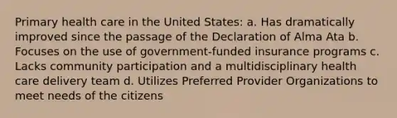 Primary health care in the United States: a. Has dramatically improved since the passage of the Declaration of Alma Ata b. Focuses on the use of government-funded insurance programs c. Lacks community participation and a multidisciplinary health care delivery team d. Utilizes Preferred Provider Organizations to meet needs of the citizens