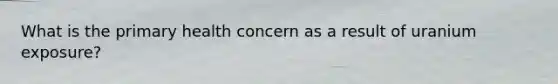What is the primary health concern as a result of uranium exposure?