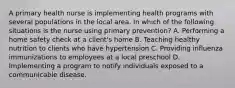 A primary health nurse is implementing health programs with several populations in the local area. In which of the following situations is the nurse using primary prevention? A. Performing a home safety check at a client's home B. Teaching healthy nutrition to clients who have hypertension C. Providing influenza immunizations to employees at a local preschool D. Implementing a program to notify individuals exposed to a communicable disease.