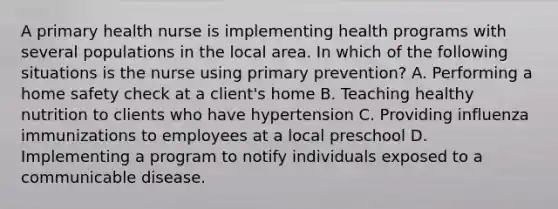 A primary health nurse is implementing health programs with several populations in the local area. In which of the following situations is the nurse using primary prevention? A. Performing a home safety check at a client's home B. Teaching healthy nutrition to clients who have hypertension C. Providing influenza immunizations to employees at a local preschool D. Implementing a program to notify individuals exposed to a communicable disease.