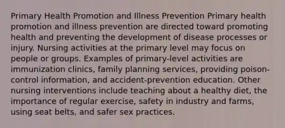 Primary Health Promotion and Illness Prevention Primary health promotion and illness prevention are directed toward promoting health and preventing the development of disease processes or injury. Nursing activities at the primary level may focus on people or groups. Examples of primary-level activities are immunization clinics, family planning services, providing poison-control information, and accident-prevention education. Other nursing interventions include teaching about a healthy diet, the importance of regular exercise, safety in industry and farms, using seat belts, and safer sex practices.