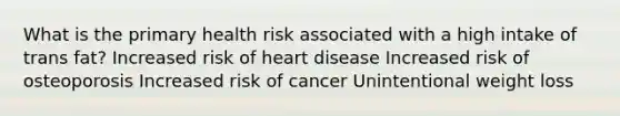 What is the primary health risk associated with a high intake of trans fat? Increased risk of heart disease Increased risk of osteoporosis Increased risk of cancer Unintentional weight loss