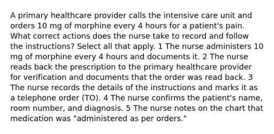 A primary healthcare provider calls the intensive care unit and orders 10 mg of morphine every 4 hours for a patient's pain. What correct actions does the nurse take to record and follow the instructions? Select all that apply. 1 The nurse administers 10 mg of morphine every 4 hours and documents it. 2 The nurse reads back the prescription to the primary healthcare provider for verification and documents that the order was read back. 3 The nurse records the details of the instructions and marks it as a telephone order (TO). 4 The nurse confirms the patient's name, room number, and diagnosis. 5 The nurse notes on the chart that medication was "administered as per orders."